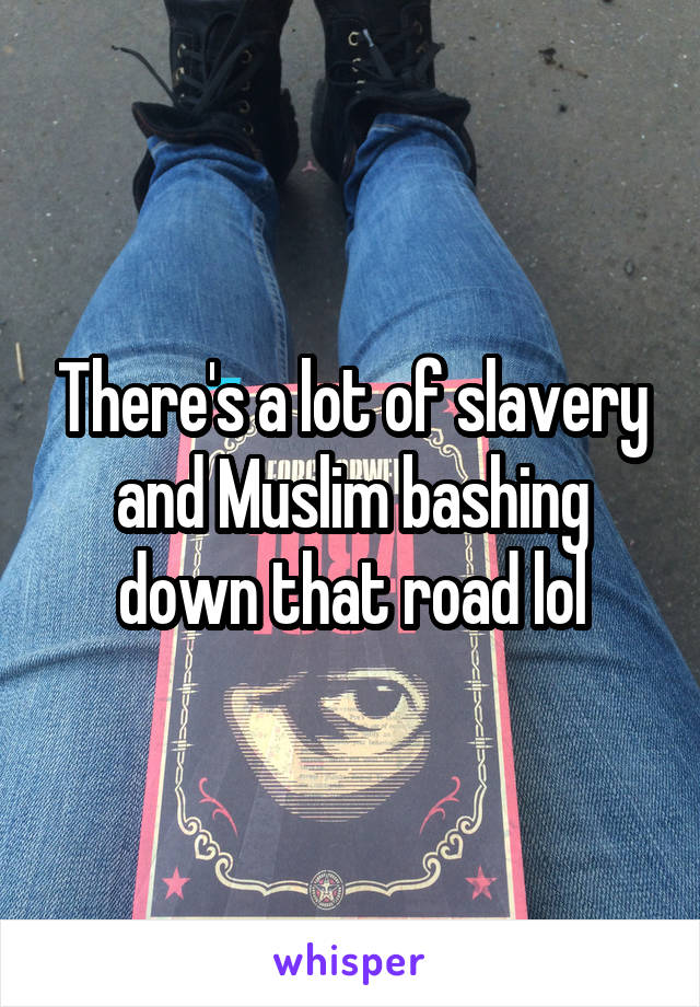 There's a lot of slavery and Muslim bashing down that road lol