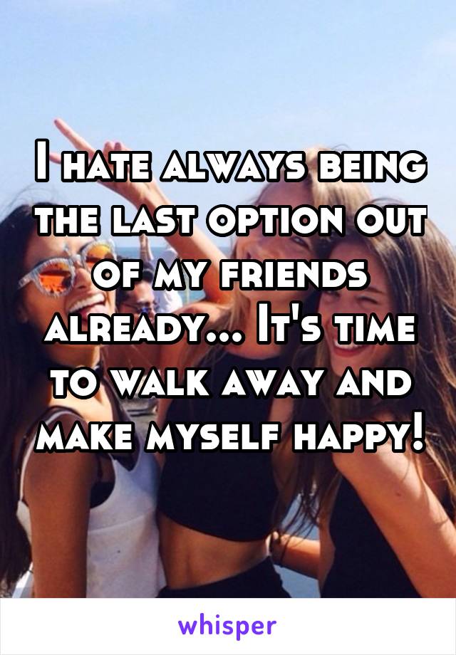 I hate always being the last option out of my friends already... It's time to walk away and make myself happy! 