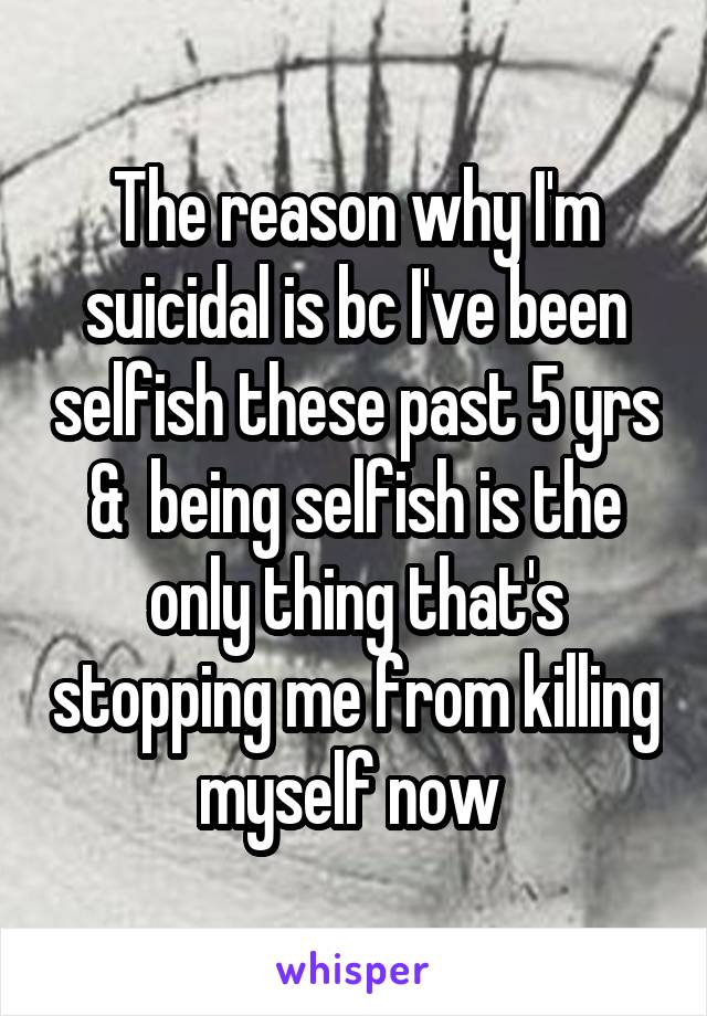 The reason why I'm suicidal is bc I've been selfish these past 5 yrs &  being selfish is the only thing that's stopping me from killing myself now 