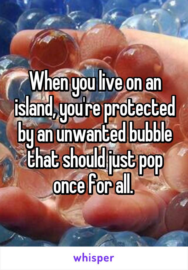 When you live on an island, you're protected by an unwanted bubble that should just pop once for all. 