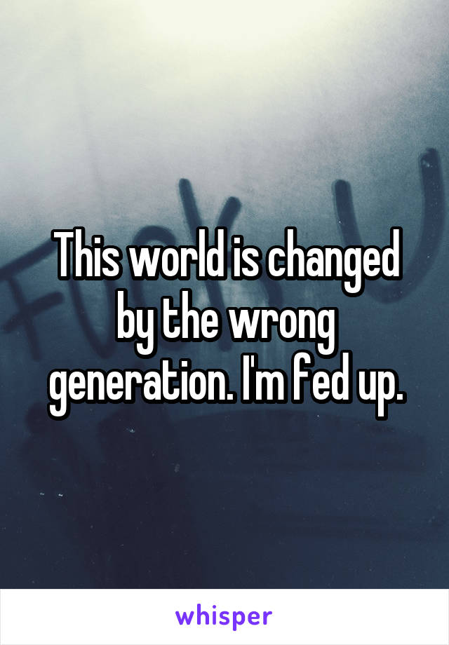 This world is changed by the wrong generation. I'm fed up.