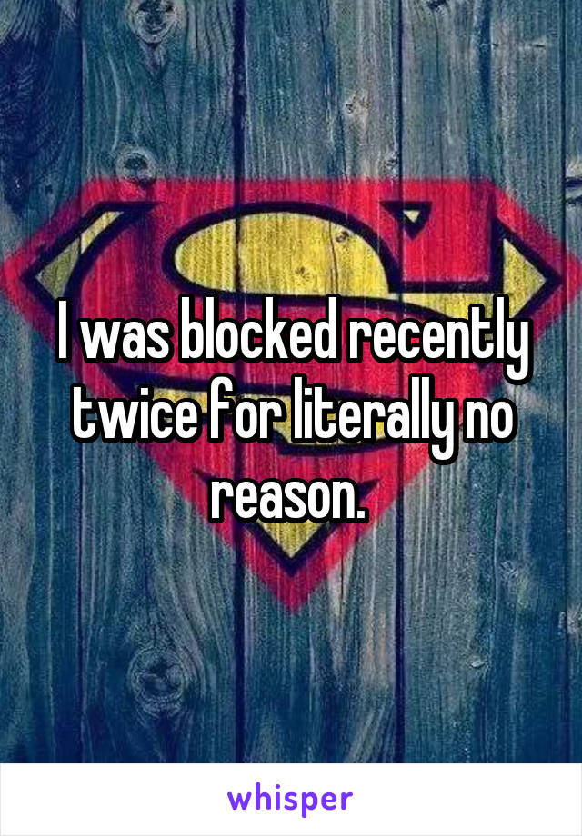 I was blocked recently twice for literally no reason. 