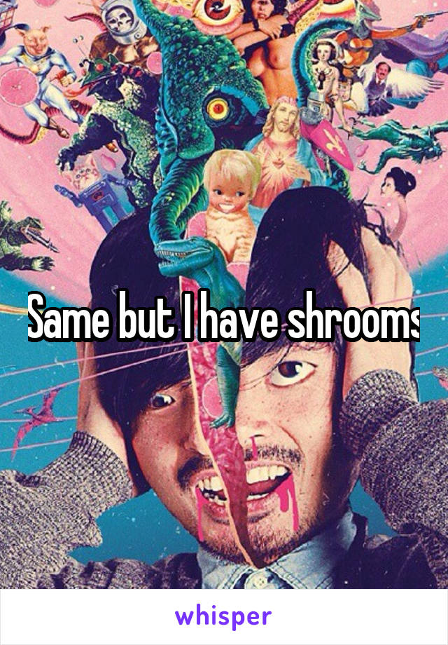 Same but I have shrooms