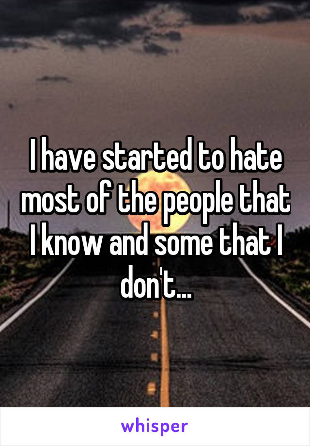 I have started to hate most of the people that I know and some that I don't...