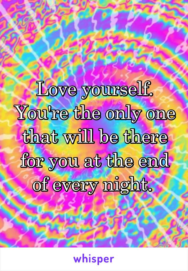 Love yourself. You're the only one that will be there for you at the end of every night. 