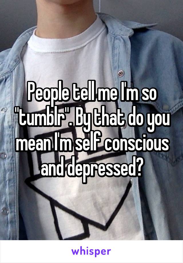 People tell me I'm so "tumblr". By that do you mean I'm self conscious and depressed?