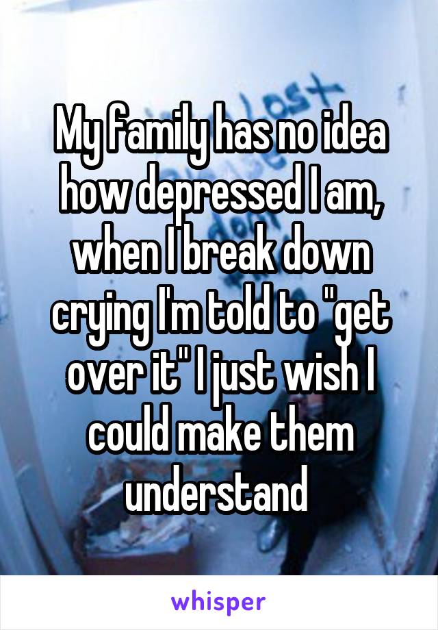 My family has no idea how depressed I am, when I break down crying I'm told to "get over it" I just wish I could make them understand 