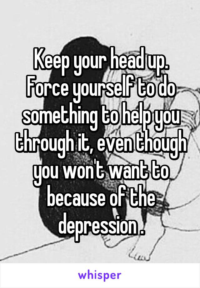 Keep your head up. Force yourself to do something to help you through it, even though you won't want to because of the depression .