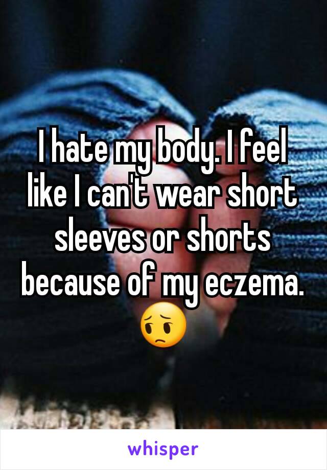 I hate my body. I feel like I can't wear short sleeves or shorts because of my eczema. 😔