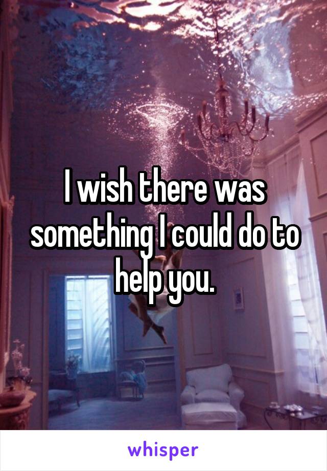 I wish there was something I could do to help you.