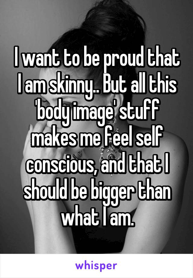 I want to be proud that I am skinny.. But all this 'body image' stuff makes me feel self conscious, and that I should be bigger than what I am.