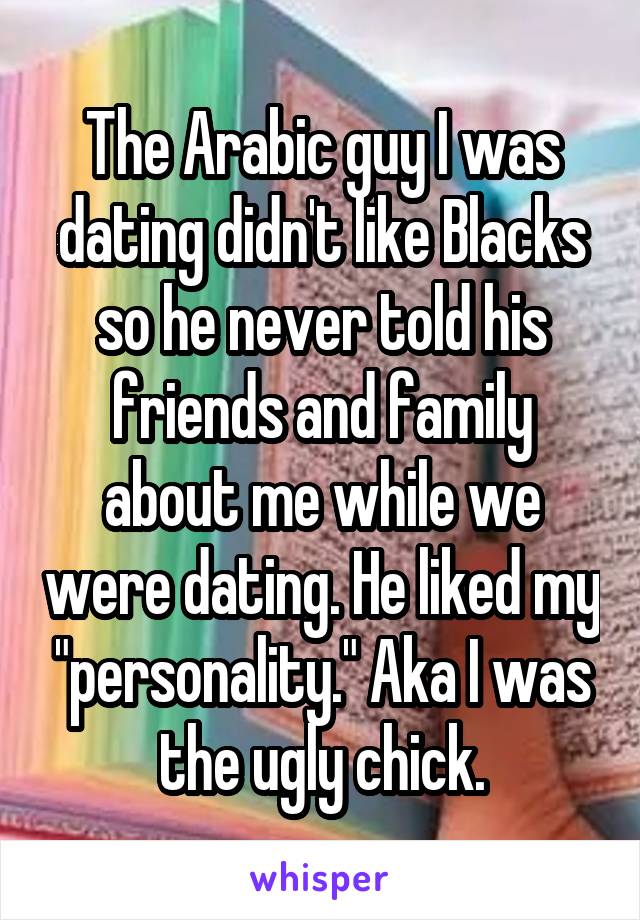 The Arabic guy I was dating didn't like Blacks so he never told his friends and family about me while we were dating. He liked my "personality." Aka I was the ugly chick.