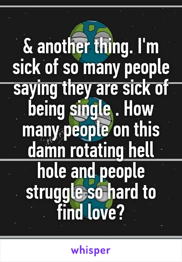 & another thing. I'm sick of so many people saying they are sick of being single . How many people on this damn rotating hell hole and people struggle so hard to find love?