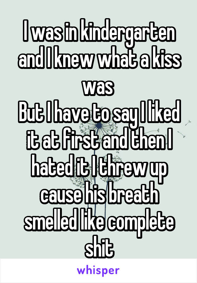 I was in kindergarten and I knew what a kiss was 
But I have to say I liked it at first and then I hated it I threw up cause his breath smelled like complete shit