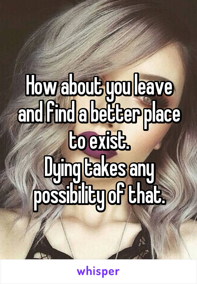 How about you leave and find a better place to exist.
Dying takes any possibility of that.