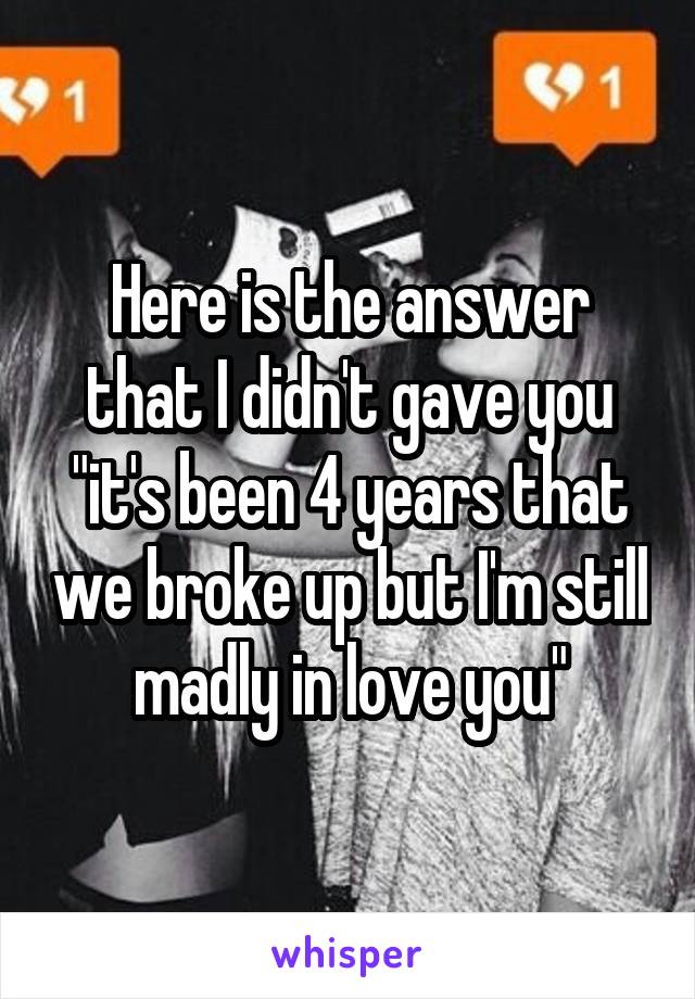 Here is the answer that I didn't gave you "it's been 4 years that we broke up but I'm still madly in love you"