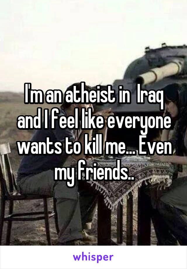 I'm an atheist in  Iraq and I feel like everyone wants to kill me... Even my friends..