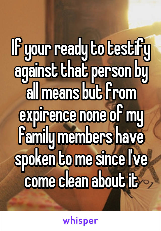 If your ready to testify against that person by all means but from expirence none of my family members have spoken to me since I've come clean about it