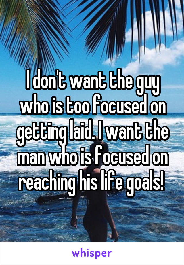 I don't want the guy who is too focused on getting laid. I want the man who is focused on reaching his life goals! 