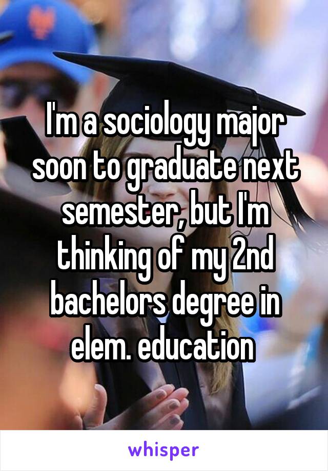 I'm a sociology major soon to graduate next semester, but I'm thinking of my 2nd bachelors degree in elem. education 