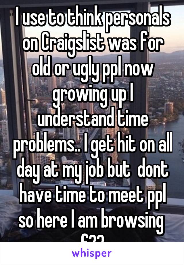 I use to think personals on Craigslist was for old or ugly ppl now growing up I understand time problems.. I get hit on all day at my job but  dont have time to meet ppl so here I am browsing  f23