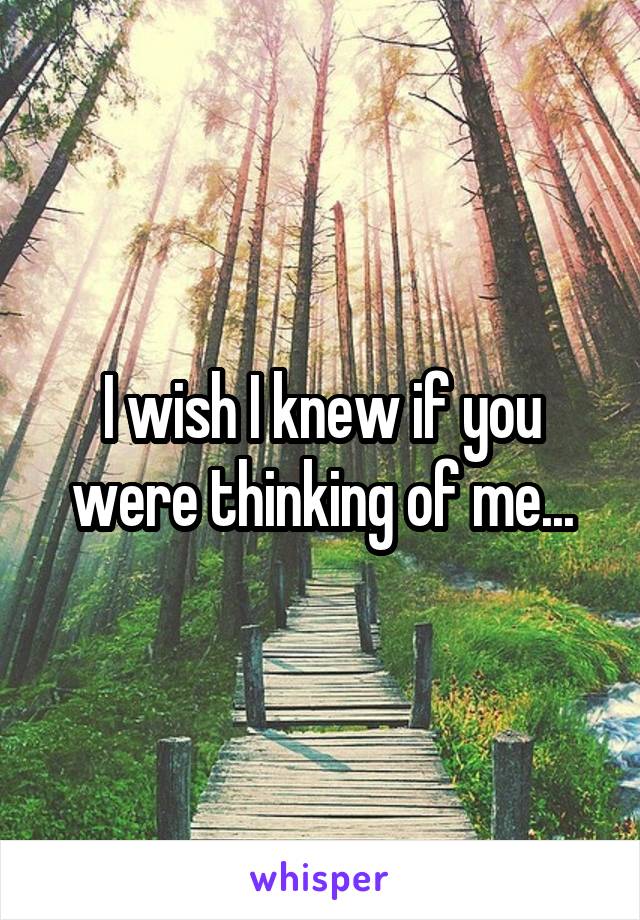 I wish I knew if you were thinking of me...