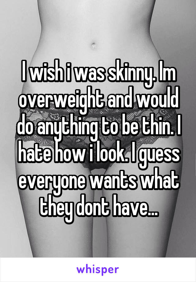 I wish i was skinny. Im overweight and would do anything to be thin. I hate how i look. I guess everyone wants what they dont have...