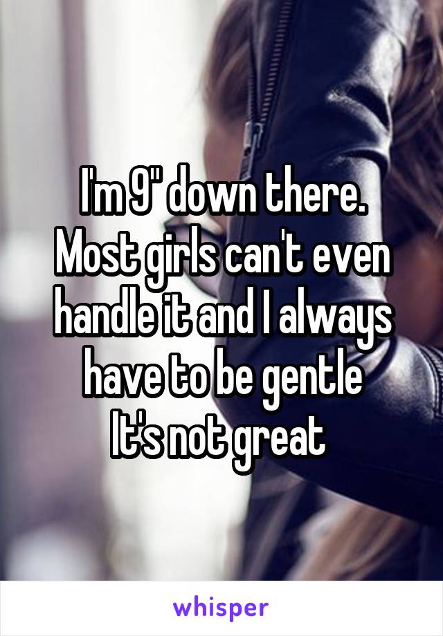 I'm 9" down there.
Most girls can't even handle it and I always have to be gentle
It's not great 