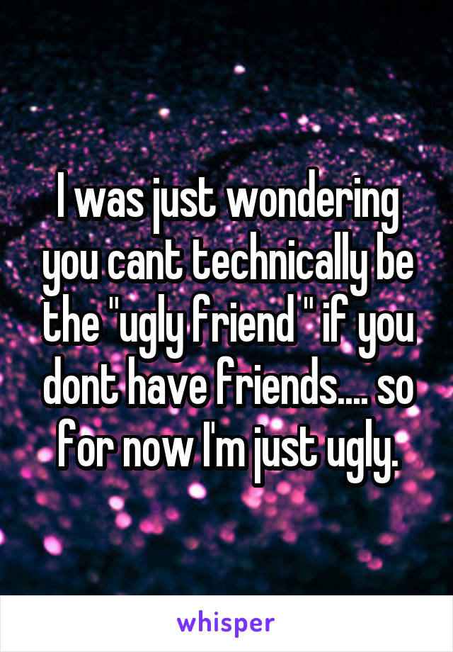 I was just wondering you cant technically be the "ugly friend " if you dont have friends.... so for now I'm just ugly.