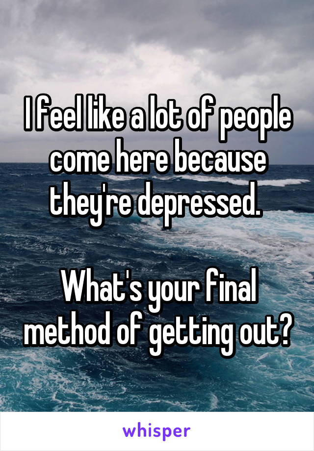 I feel like a lot of people come here because they're depressed. 

What's your final method of getting out?