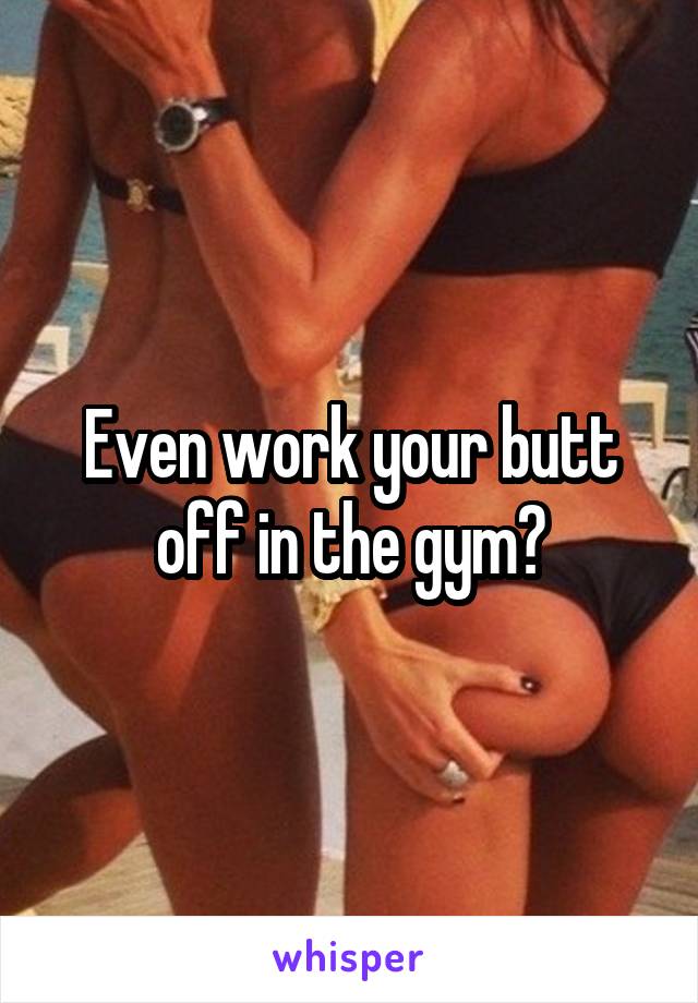 Even work your butt off in the gym?