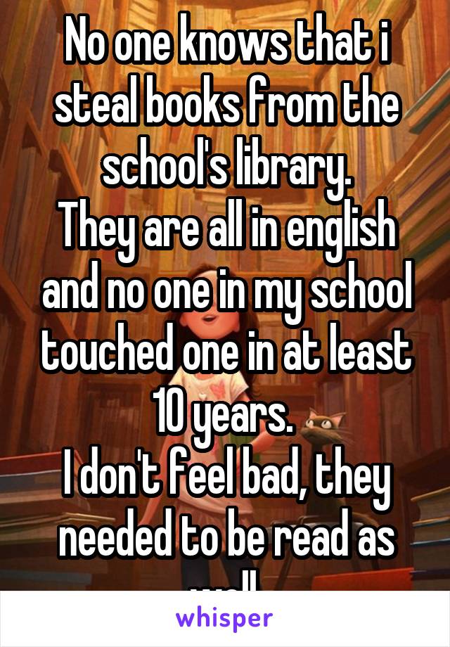 No one knows that i steal books from the school's library.
They are all in english and no one in my school touched one in at least 10 years. 
I don't feel bad, they needed to be read as well.