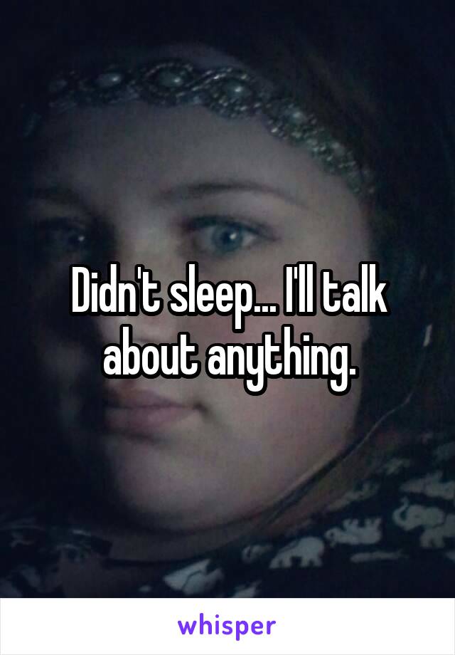 Didn't sleep... I'll talk about anything.