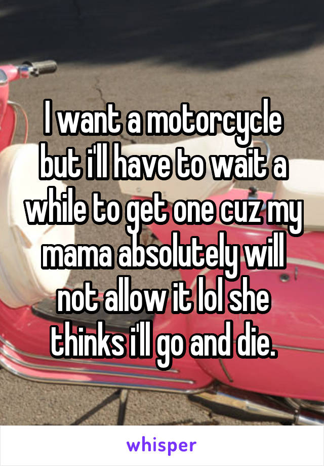 I want a motorcycle but i'll have to wait a while to get one cuz my mama absolutely will not allow it lol she thinks i'll go and die.