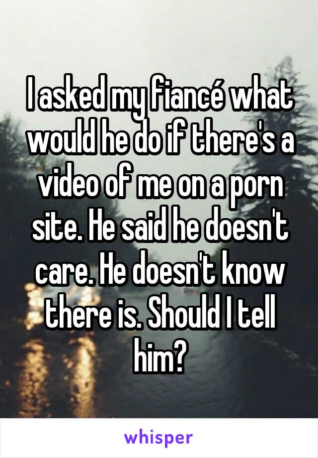 I asked my fiancé what would he do if there's a video of me on a porn site. He said he doesn't care. He doesn't know there is. Should I tell him?