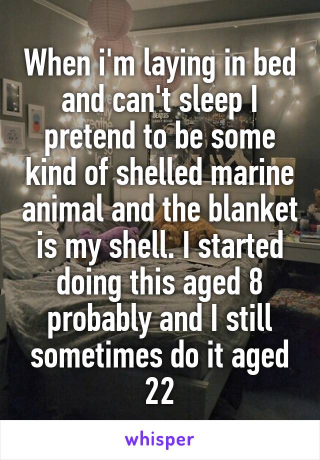 When i'm laying in bed and can't sleep I pretend to be some kind of shelled marine animal and the blanket is my shell. I started doing this aged 8 probably and I still sometimes do it aged 22