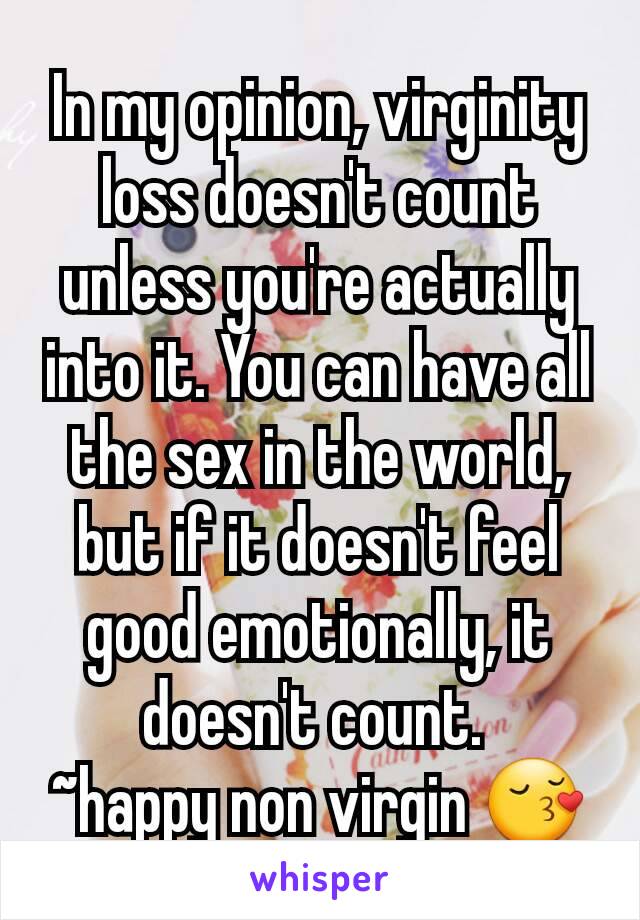 In my opinion, virginity loss doesn't count unless you're actually into it. You can have all the sex in the world, but if it doesn't feel good emotionally, it doesn't count. 
~happy non virgin 😚