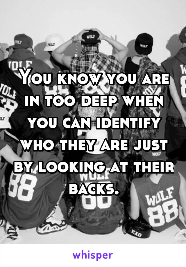 You know you are in too deep when you can identify who they are just by looking at their backs.