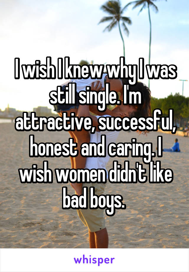 I wish I knew why I was still single. I'm attractive, successful, honest and caring. I wish women didn't like bad boys. 