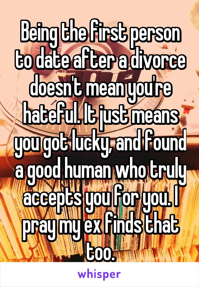 Being the first person to date after a divorce doesn't mean you're hateful. It just means you got lucky, and found a good human who truly accepts you for you. I pray my ex finds that too.