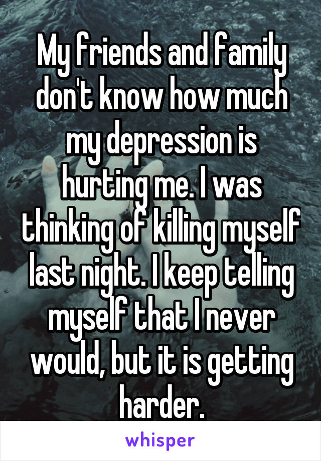 My friends and family don't know how much my depression is hurting me. I was thinking of killing myself last night. I keep telling myself that I never would, but it is getting harder.