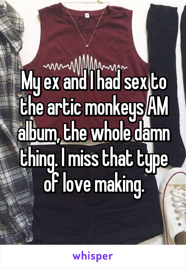 My ex and I had sex to the artic monkeys AM album, the whole damn thing. I miss that type of love making.