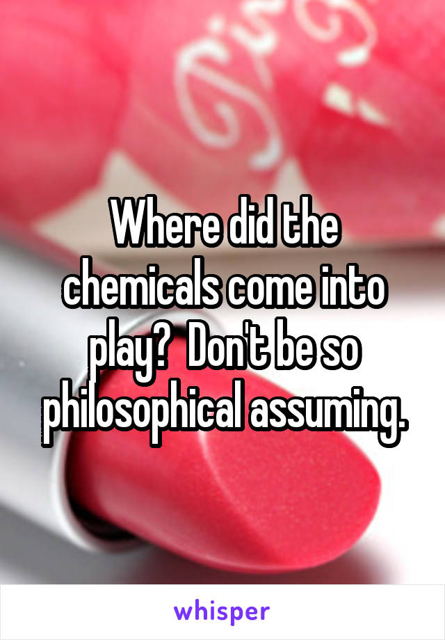 Where did the chemicals come into play?  Don't be so philosophical assuming.