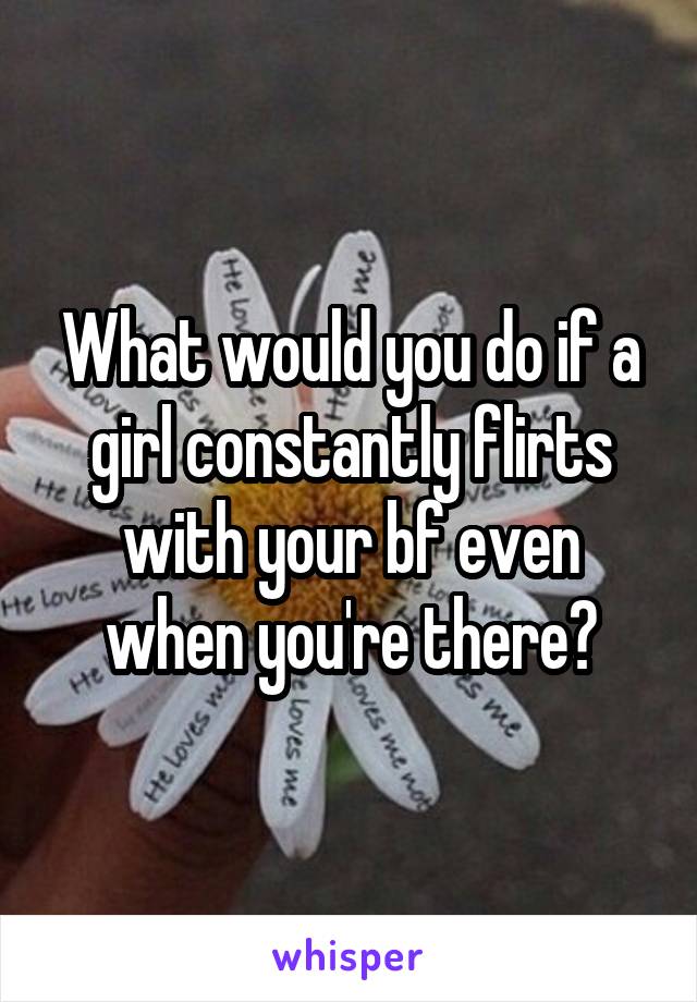 What would you do if a girl constantly flirts with your bf even when you're there?