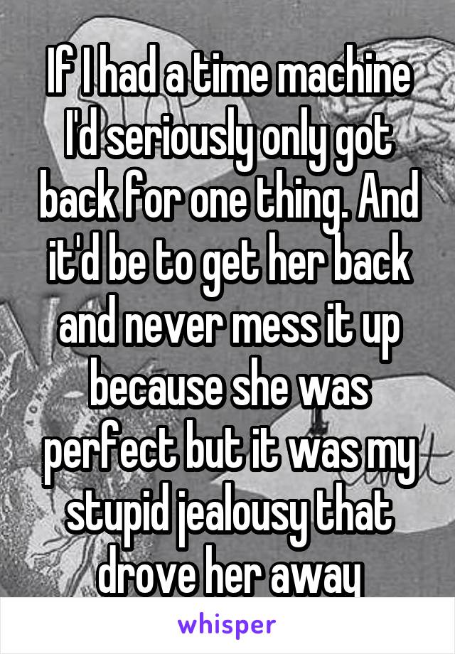 If I had a time machine I'd seriously only got back for one thing. And it'd be to get her back and never mess it up because she was perfect but it was my stupid jealousy that drove her away