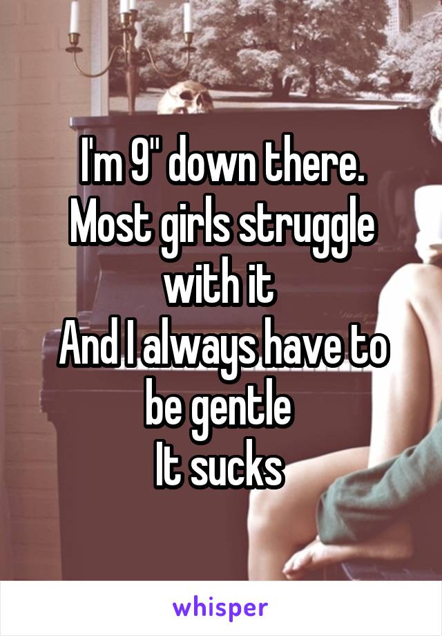 I'm 9" down there.
Most girls struggle with it 
And I always have to be gentle 
It sucks 