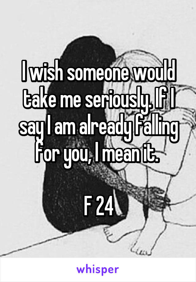 I wish someone would take me seriously. If I say I am already falling for you, I mean it. 

F 24