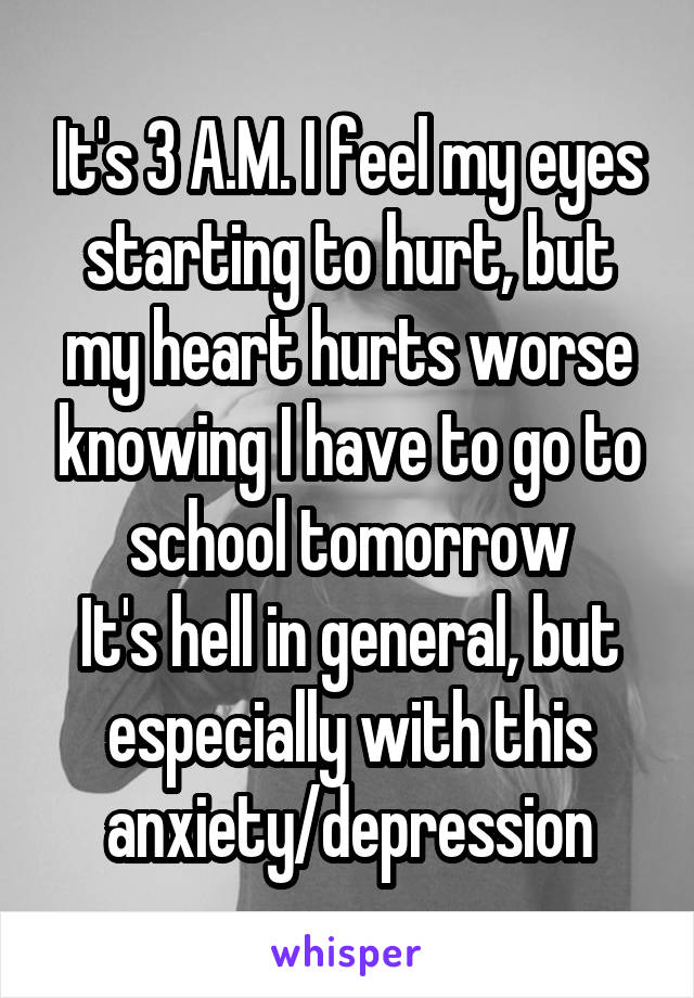 It's 3 A.M. I feel my eyes starting to hurt, but my heart hurts worse knowing I have to go to school tomorrow
It's hell in general, but especially with this anxiety/depression