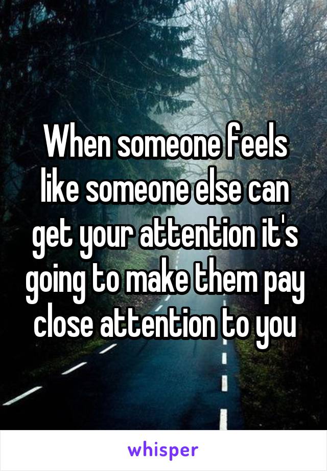 When someone feels like someone else can get your attention it's going to make them pay close attention to you