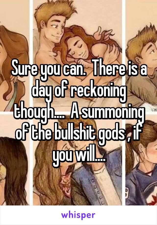 Sure you can.  There is a day of reckoning though....  A summoning of the bullshit gods , if you will....